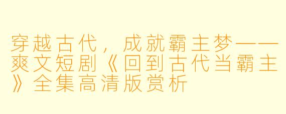 穿越古代，成就霸主梦——爽文短剧《回到古代当霸主》全集高清版赏析