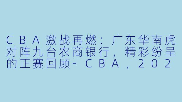 CBA激战再燃:广东华南虎对阵九台农商银行,精彩纷呈的正赛回顾