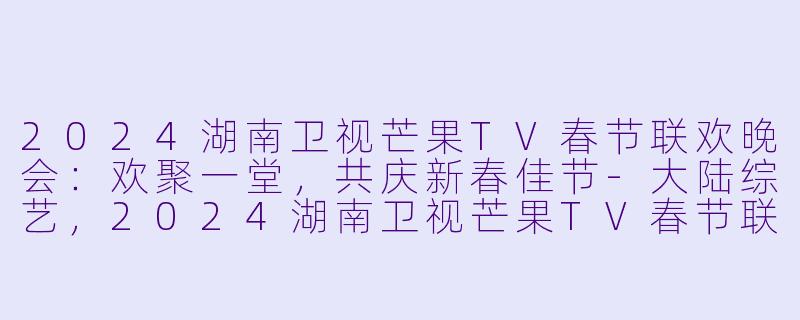 2024湖南卫视芒果TV春节联欢晚会：欢聚一堂，共庆新春佳节-大陆综艺，2024湖南卫视芒果TV春节联欢晚会，正片，高清版