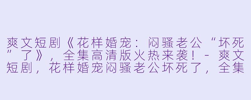 爽文短剧《花样婚宠：闷骚老公“坏死”了》，全集高清版火热来袭！-爽文短剧，花样婚宠闷骚老公坏死了，全集，高清版