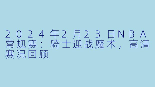 2024年2月23日NBA常规赛：骑士迎战魔术，高清赛况回顾