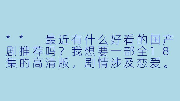 ** 最近有什么好看的国产剧推荐吗?我想要一部全18集的高清版,剧情涉及恋爱。**