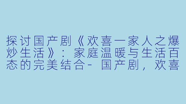 探讨国产剧《欢喜一家人之爆炒生活》：家庭温暖与生活百态的完美结合-国产剧，欢喜一家人之爆炒生活，全12集，高清版