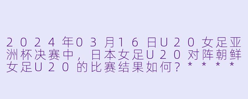 2024年03月16日U20女足亚洲杯决赛中,日本女足U20对阵朝鲜女足U20的比赛结果如何?****