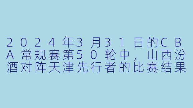 2024年3月31日的CBA常规赛第50轮中,山西汾酒对阵天津先行者的比赛结果如何?****