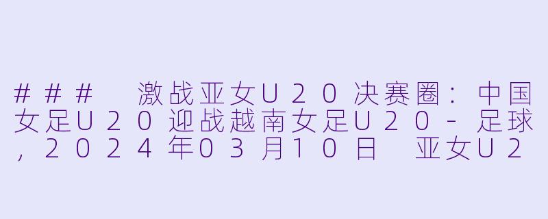 ### 激战亚女U20决赛圈：中国女足U20迎战越南女足U20-足球，2024年03月10日 亚女U20决赛圈 中国女足U20vs越南女足U20，正赛，高清版