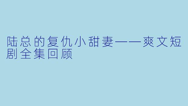 陆总的复仇小甜妻——爽文短剧全集回顾