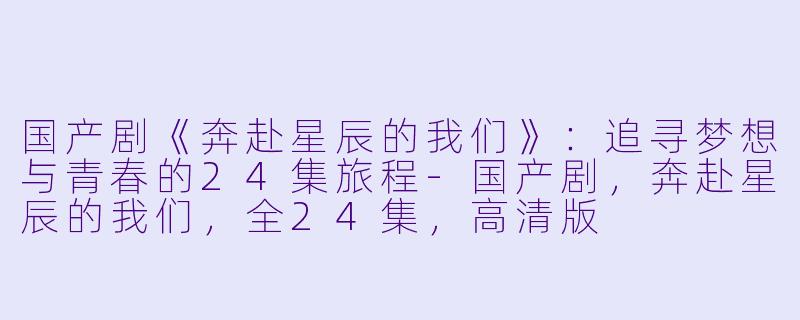 国产剧《奔赴星辰的我们》：追寻梦想与青春的24集旅程-国产剧，奔赴星辰的我们，全24集，高清版