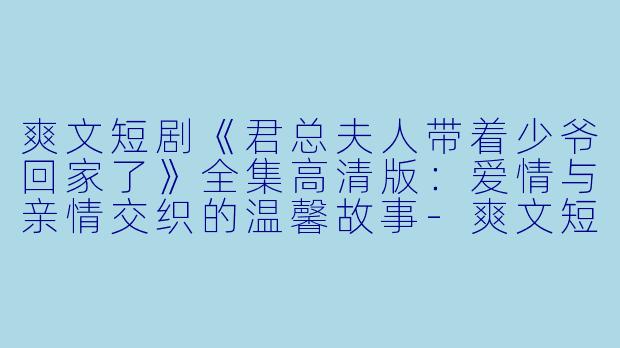 爽文短剧《君总夫人带着少爷回家了》全集高清版：爱情与亲情交织的温馨故事-爽文短剧，君总夫人带着少爷回家了，全集，高清版