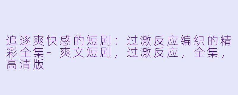 追逐爽快感的短剧：过激反应编织的精彩全集-爽文短剧，过激反应，全集，高清版