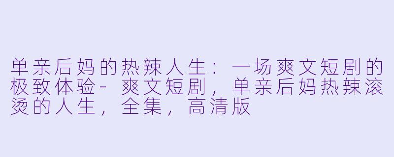 单亲后妈的热辣人生：一场爽文短剧的极致体验-爽文短剧，单亲后妈热辣滚烫的人生，全集，高清版