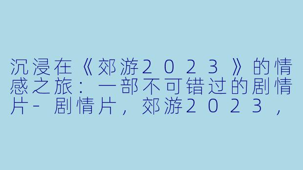 沉浸在《郊游2023》的情感之旅：一部不可错过的剧情片-剧情片，郊游2023，正片，高清版