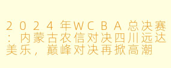 2024年WCBA总决赛:内蒙古农信对决四川远达美乐,巅峰对决再掀高潮