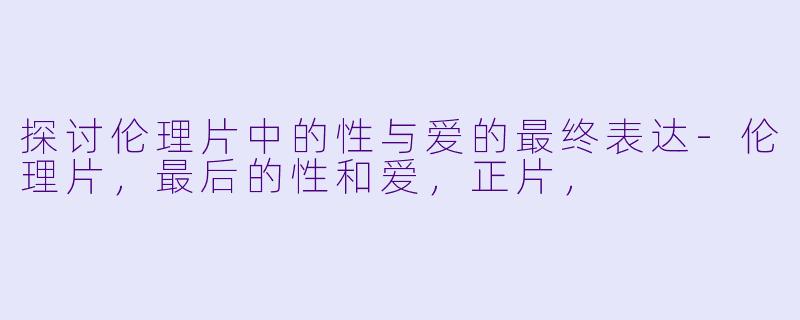 探讨伦理片中的性与爱的最终表达-伦理片，最后的性和爱，正片，