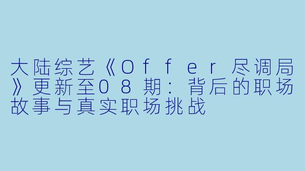 大陆综艺《Offer尽调局》更新至08期:背后的职场故事与真实职场挑战