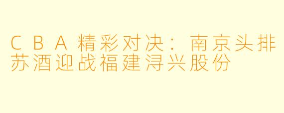 CBA精彩对决：南京头排苏酒迎战福建浔兴股份