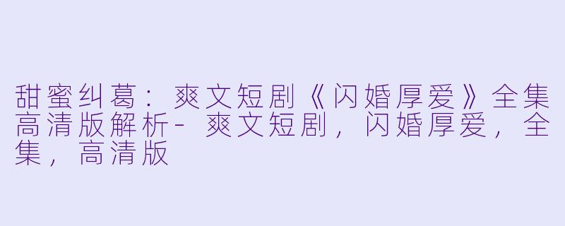 甜蜜纠葛：爽文短剧《闪婚厚爱》全集高清版解析-爽文短剧，闪婚厚爱，全集，高清版