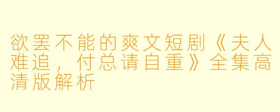 欲罢不能的爽文短剧《夫人难追，付总请自重》全集高清版解析