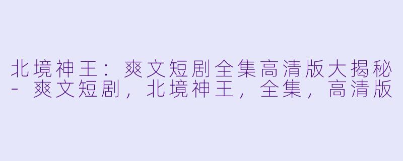 北境神王:爽文短剧全集高清版大揭秘