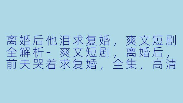 离婚后他泪求复婚,爽文短剧全解析