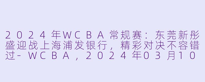 2024年WCBA常规赛：东莞新彤盛迎战上海浦发银行，精彩对决不容错过-WCBA，2024年03月10日 WCBA常规赛 东莞新彤盛vs上海浦发银行，正赛，高清版