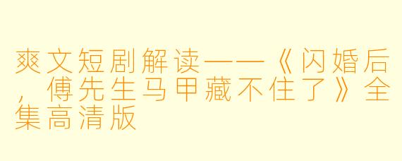 爽文短剧解读——《闪婚后,傅先生马甲藏不住了》全集高清版
