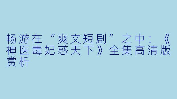 畅游在“爽文短剧”之中：《神医毒妃惑天下》全集高清版赏析
