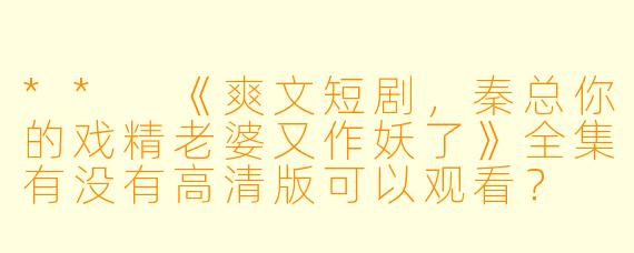 ** 《爽文短剧,秦总你的戏精老婆又作妖了》全集有没有高清版可以观看? **