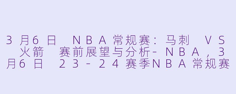 3月6日 NBA常规赛：马刺 VS 火箭 赛前展望与分析-NBA，3月6日 23-24赛季NBA常规赛 马刺 VS 火箭，正赛，高清版