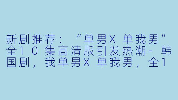 新剧推荐：“单男X单我男”全10集高清版引发热潮-韩国剧，我单男X单我男，全10集，高清版