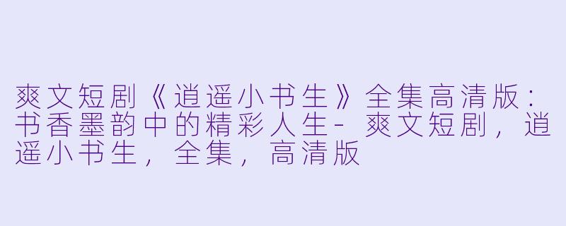 爽文短剧《逍遥小书生》全集高清版：书香墨韵中的精彩人生-爽文短剧，逍遥小书生，全集，高清版