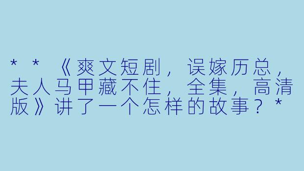 **《爽文短剧,误嫁历总,夫人马甲藏不住,全集,高清版》讲了一个怎样的故事?**