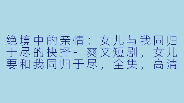 绝境中的亲情：女儿与我同归于尽的抉择-爽文短剧，女儿要和我同归于尽，全集，高清版