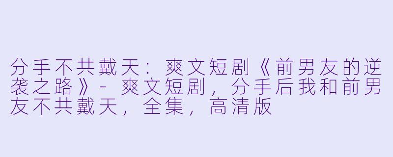 分手不共戴天：爽文短剧《前男友的逆袭之路》-爽文短剧，分手后我和前男友不共戴天，全集，高清版
