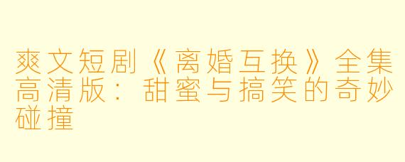 爽文短剧《离婚互换》全集高清版：甜蜜与搞笑的奇妙碰撞