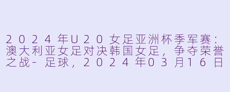 2024年U20女足亚洲杯季军赛：澳大利亚女足对决韩国女足，争夺荣誉之战-足球，2024年03月16日 U20女足亚洲杯季军赛 澳大利亚女足U20vs韩国女足U20，正赛，高清版