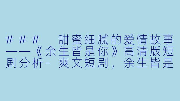 ### 甜蜜细腻的爱情故事——《余生皆是你》高清版短剧分析-爽文短剧，余生皆是你，全集，高清版