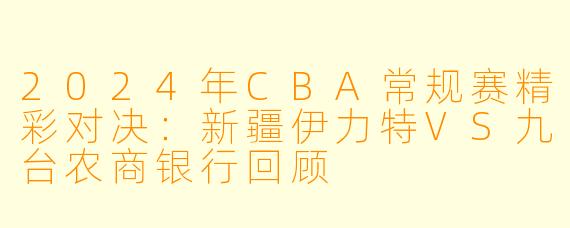 2024年CBA常规赛精彩对决:新疆伊力特VS九台农商银行回顾