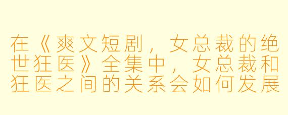 在《爽文短剧,女总裁的绝世狂医》全集中,女总裁和狂医之间的关系会如何发展?