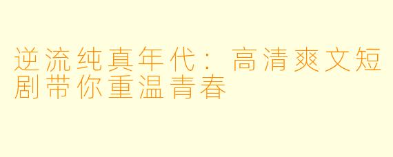 逆流纯真年代：高清爽文短剧带你重温青春