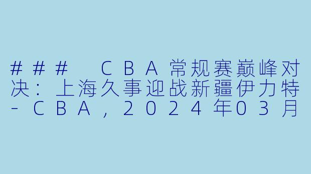 ### CBA常规赛巅峰对决：上海久事迎战新疆伊力特-CBA，2024年03月28日 CBA常规赛第49轮 上海久事vs新疆伊力特，正赛，高清版