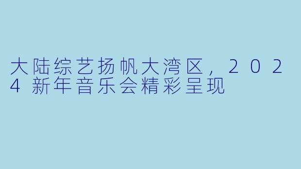 大陆综艺扬帆大湾区，2024新年音乐会精彩呈现