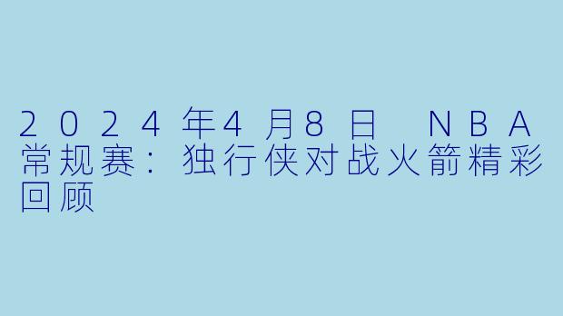2024年4月8日 NBA常规赛:独行侠对战火箭精彩回顾