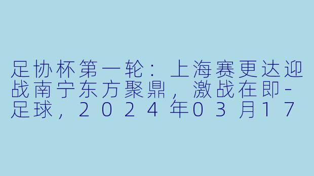 足协杯第一轮：上海赛更达迎战南宁东方聚鼎，激战在即-足球，2024年03月17日 足协杯第一轮 上海赛更达vs南宁东方聚鼎，正赛，高清版