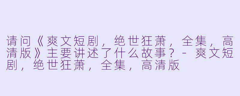 请问《爽文短剧,绝世狂萧,全集,高清版》主要讲述了什么故事?