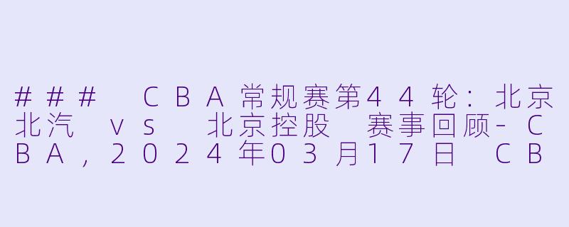 ### CBA常规赛第44轮：北京北汽 vs 北京控股 赛事回顾-CBA，2024年03月17日 CBA常规赛第44轮 北京北汽vs北京控股，正赛，高清版