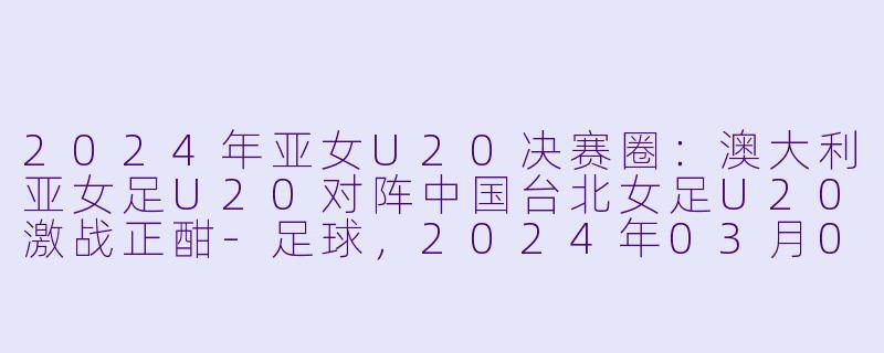 2024年亚女U20决赛圈：澳大利亚女足U20对阵中国台北女足U20激战正酣-足球，2024年03月09日 亚女U20决赛圈 澳大利亚女足U20vs中国台北女足U20，正赛，高清版