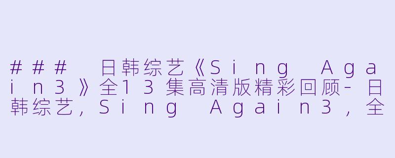 ### 日韩综艺《Sing Again3》全13集高清版精彩回顾-日韩综艺，Sing Again3，全13集，高清版