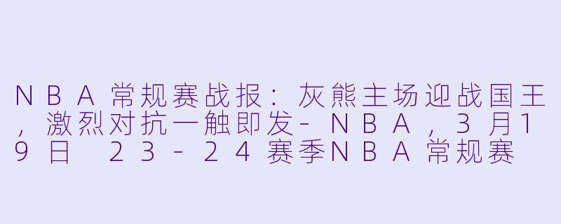 NBA常规赛战报：灰熊主场迎战国王，激烈对抗一触即发-NBA，3月19日 23-24赛季NBA常规赛 灰熊 VS 国王，正赛，高清版