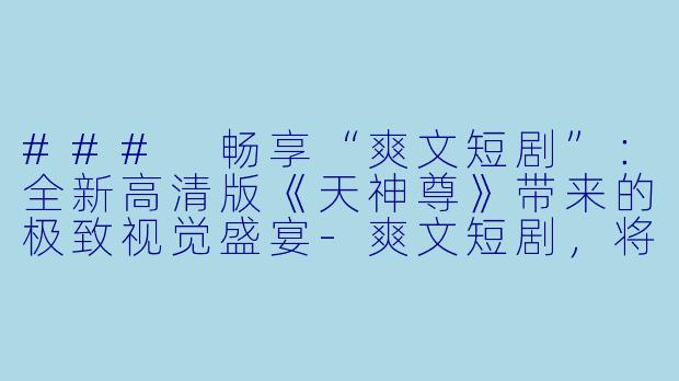 ### 畅享“爽文短剧”：全新高清版《天神尊》带来的极致视觉盛宴-爽文短剧，将天神尊，全集，高清版
